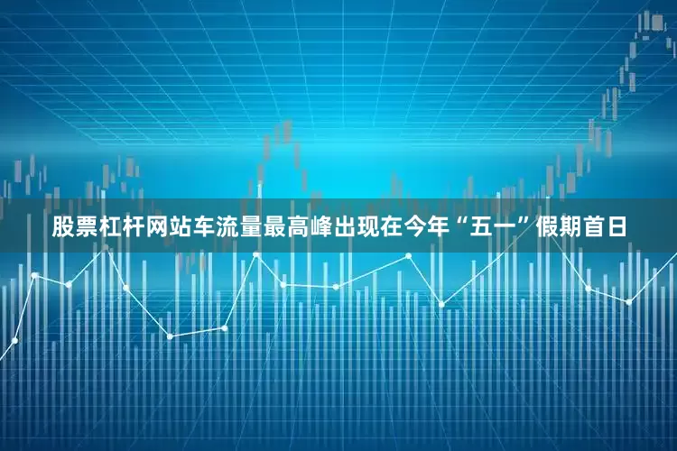 股票杠杆网站车流量最高峰出现在今年“五一”假期首日