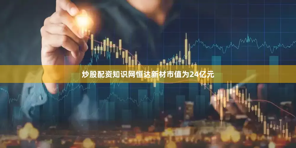 炒股配资知识网恒达新材市值为24亿元