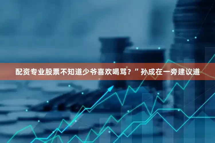 配资专业股票不知道少爷喜欢喝骂？”孙成在一旁建议道