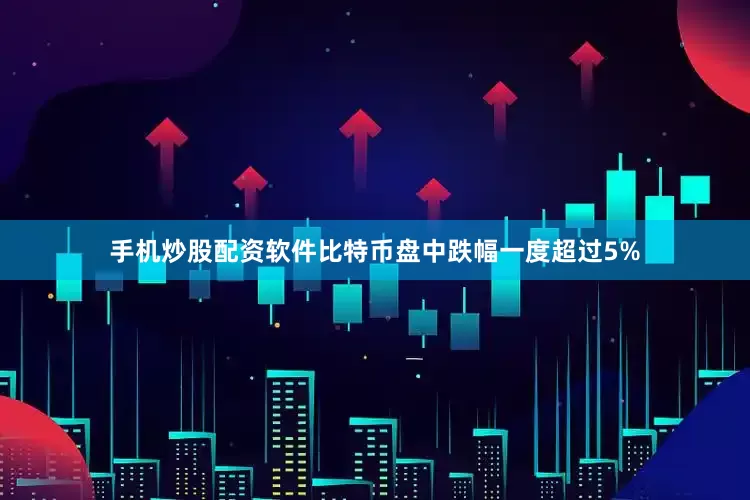 手机炒股配资软件比特币盘中跌幅一度超过5%