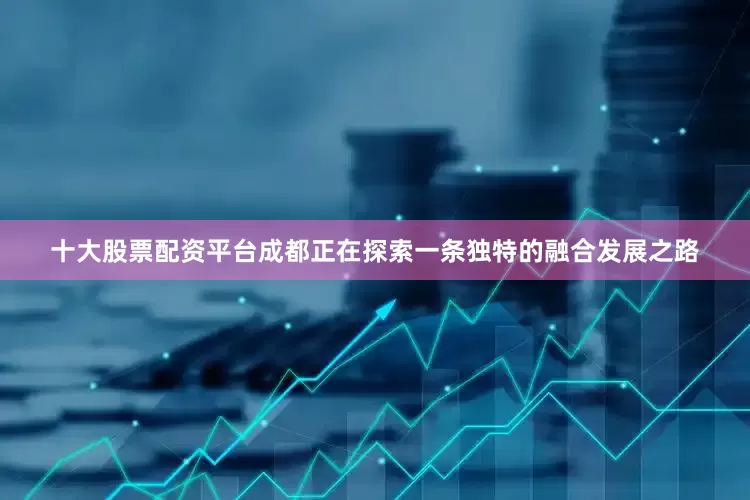 十大股票配资平台成都正在探索一条独特的融合发展之路