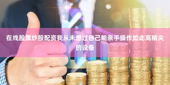 在线股票炒股配资我从未想过自己能亲手操作如此高精尖的设备