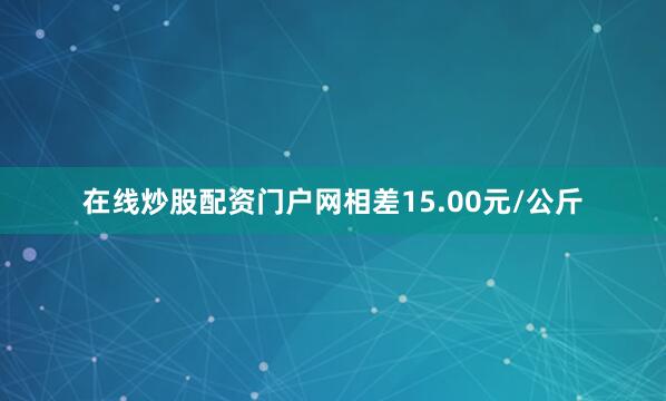 在线炒股配资门户网相差15.00元/公斤