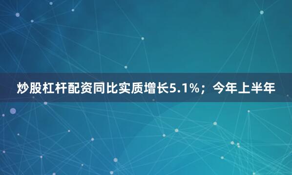 炒股杠杆配资同比实质增长5.1%；今年上半年