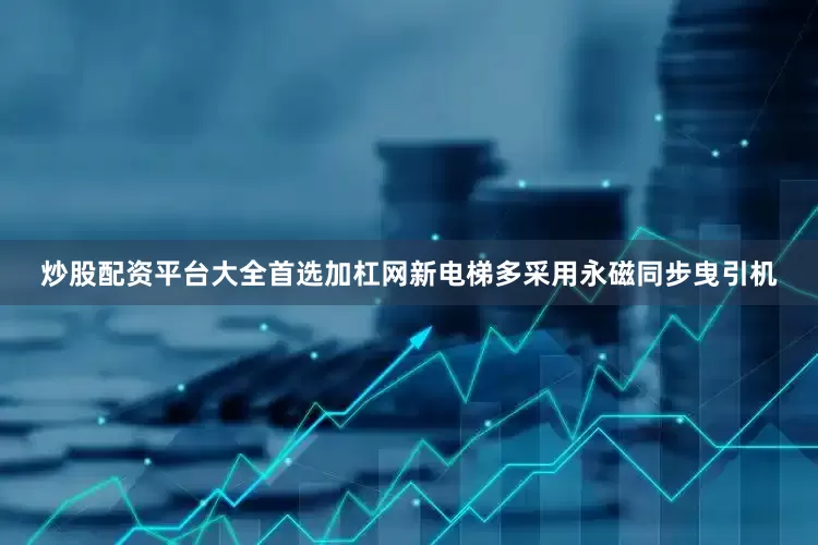 炒股配资平台大全首选加杠网新电梯多采用永磁同步曳引机