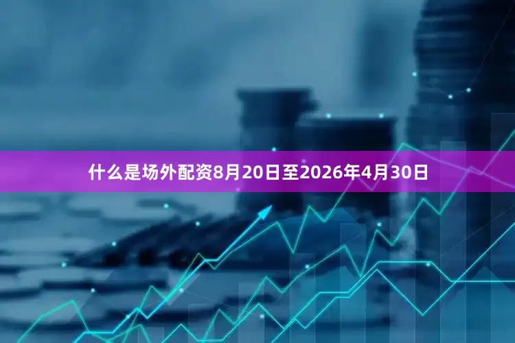 什么是场外配资8月20日至2026年4月30日
