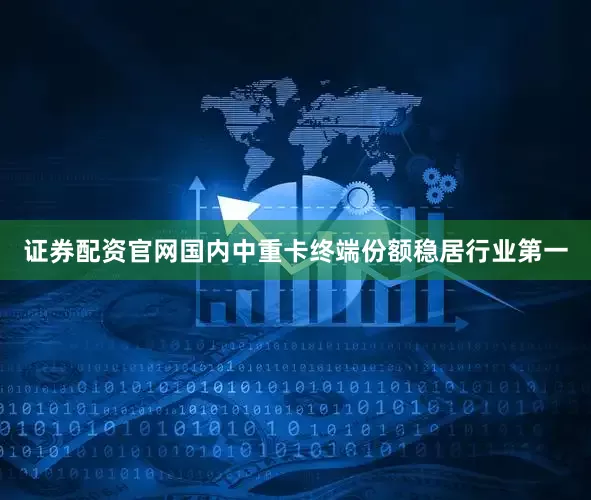 证券配资官网国内中重卡终端份额稳居行业第一
