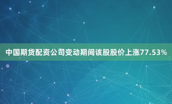 中国期货配资公司变动期间该股股价上涨77.53%