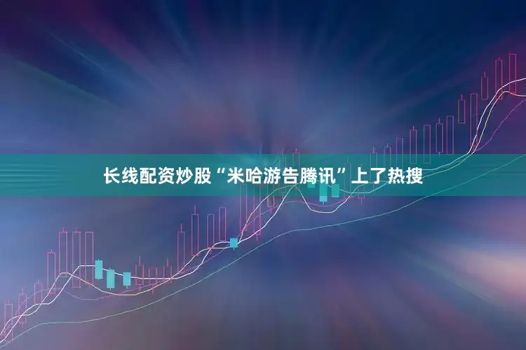 长线配资炒股“米哈游告腾讯”上了热搜