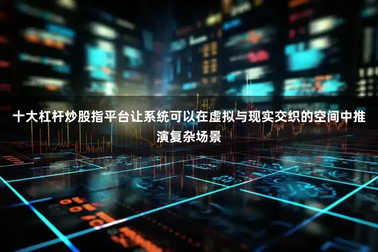 十大杠杆炒股指平台让系统可以在虚拟与现实交织的空间中推演复杂场景