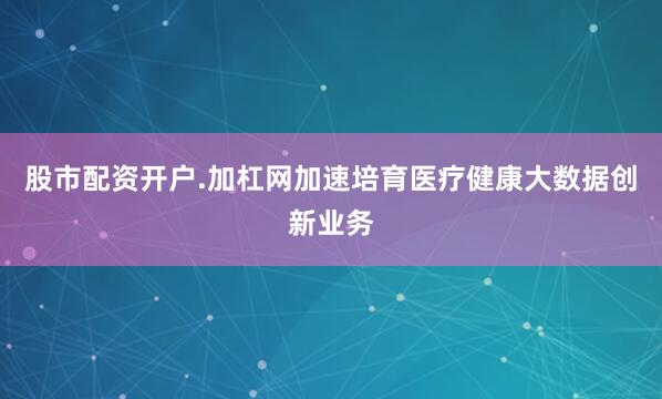 股市配资开户.加杠网加速培育医疗健康大数据创新业务